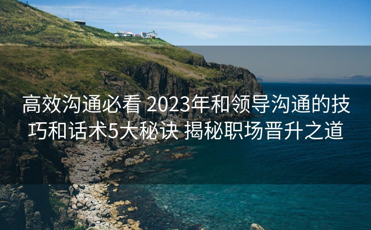 高效沟通必看 2023年和领导沟通的技巧和话术5大秘诀 揭秘职场晋升之道