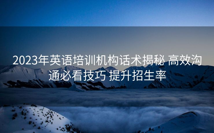 2023年英语培训机构话术揭秘 高效沟通必看技巧 提升招生率