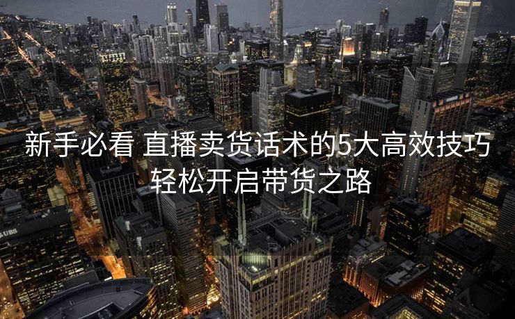 新手必看 直播卖货话术的5大高效技巧 轻松开启带货之路