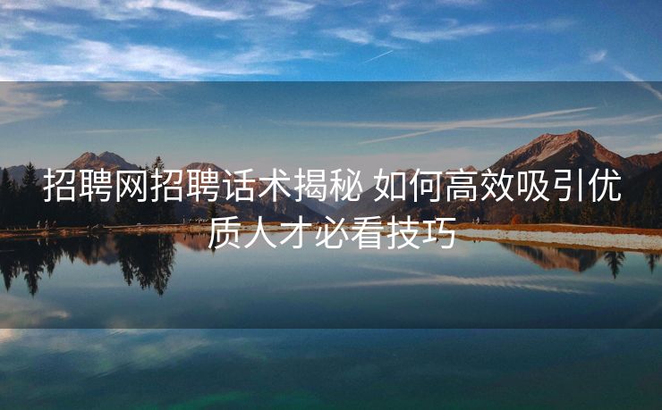招聘网招聘话术揭秘 如何高效吸引优质人才必看技巧