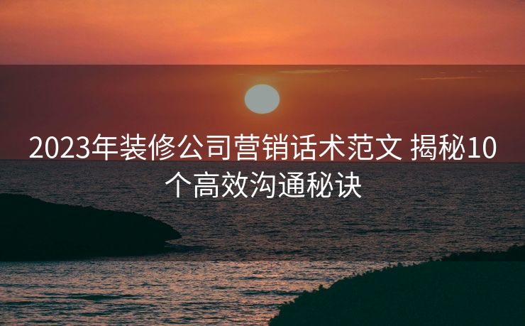 2023年装修公司营销话术范文 揭秘10个高效沟通秘诀
