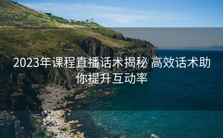 2023年课程直播话术揭秘 高效话术助你提升互动率 2023年课程直播话术揭秘 高效话术助你提升互动率