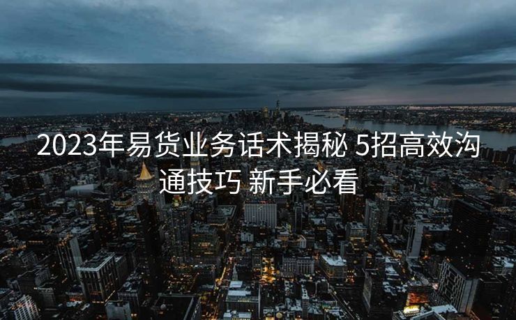 2023年易货业务话术揭秘 5招高效沟通技巧 新手必看