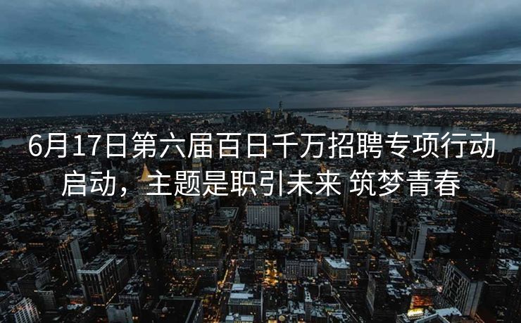 6月17日第六届百日千万招聘专项行动启动，主题是职引未来 筑梦青春