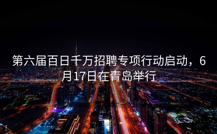 第六届百日千万招聘专项行动启动，6月17日在青岛举行