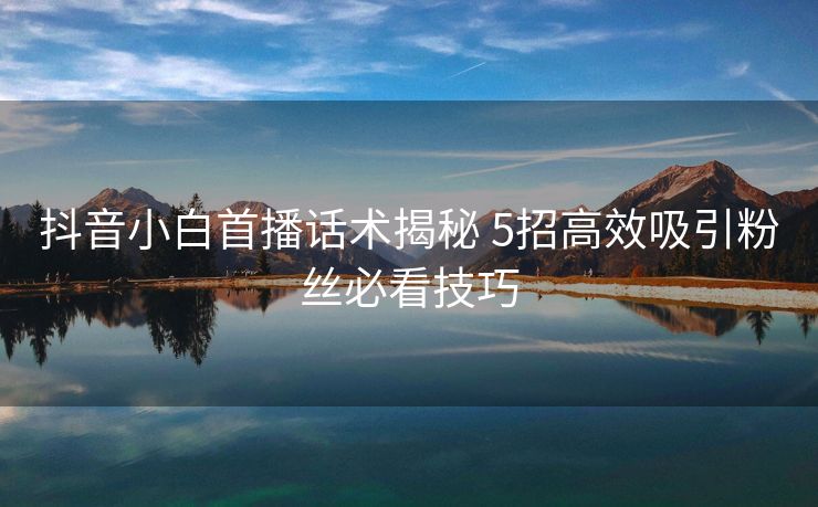 抖音小白首播话术揭秘 5招高效吸引粉丝必看技巧
