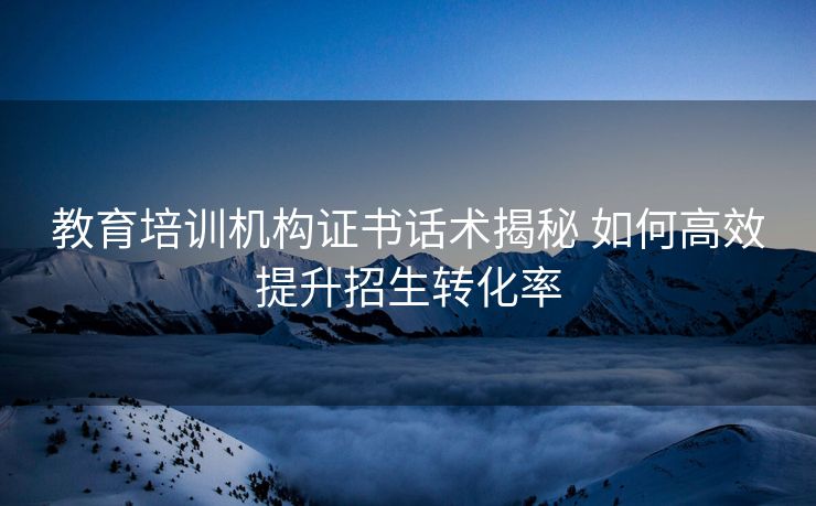 教育培训机构证书话术揭秘 如何高效提升招生转化率