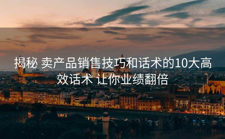 揭秘 卖产品销售技巧和话术的10大高效话术 让你业绩翻倍 揭秘 卖产品销售技巧和话术的10大高效话术 让你业绩翻倍