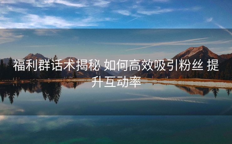 福利群话术揭秘 如何高效吸引粉丝 提升互动率
