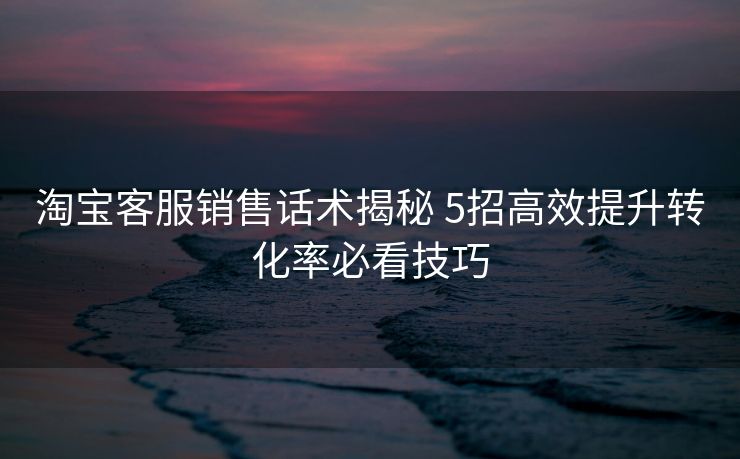 淘宝客服销售话术揭秘 5招高效提升转化率必看技巧