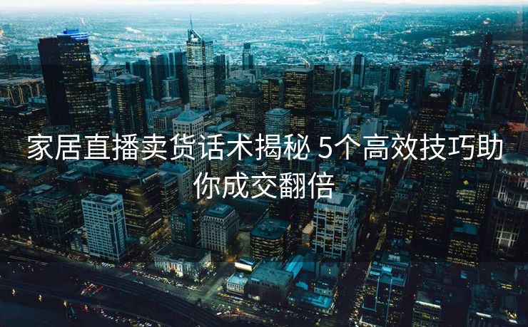 家居直播卖货话术揭秘 5个高效技巧助你成交翻倍