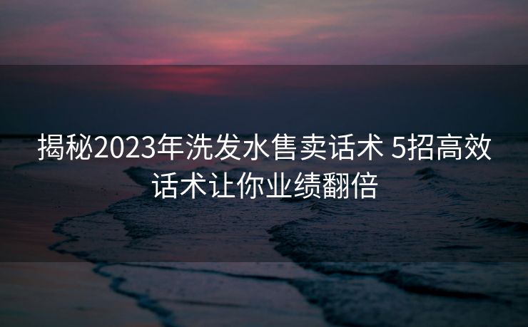 揭秘2023年洗发水售卖话术 5招高效话术让你业绩翻倍