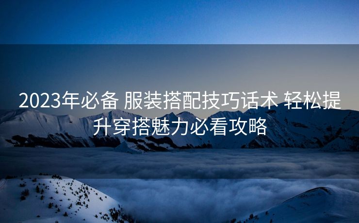 2023年必备 服装搭配技巧话术 轻松提升穿搭魅力必看攻略