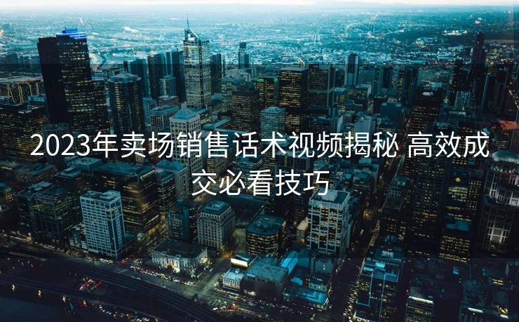 2023年卖场销售话术视频揭秘 高效成交必看技巧