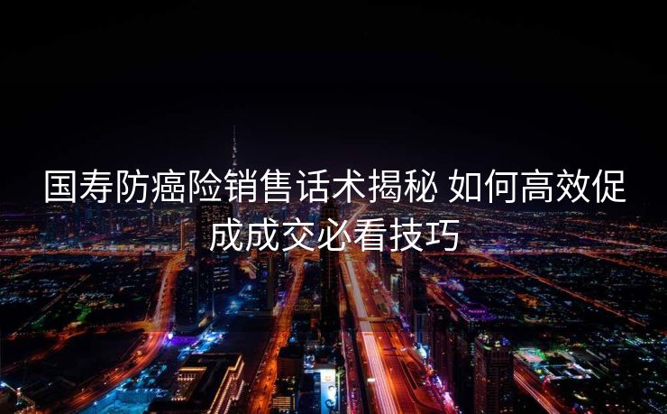 国寿防癌险销售话术揭秘 如何高效促成成交必看技巧