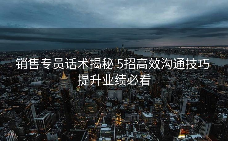 销售专员话术揭秘 5招高效沟通技巧 提升业绩必看 销售专员话术揭秘 5招高效沟通技巧 提升业绩必看