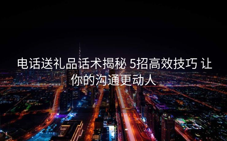 电话送礼品话术揭秘 5招高效技巧 让你的沟通更动人
