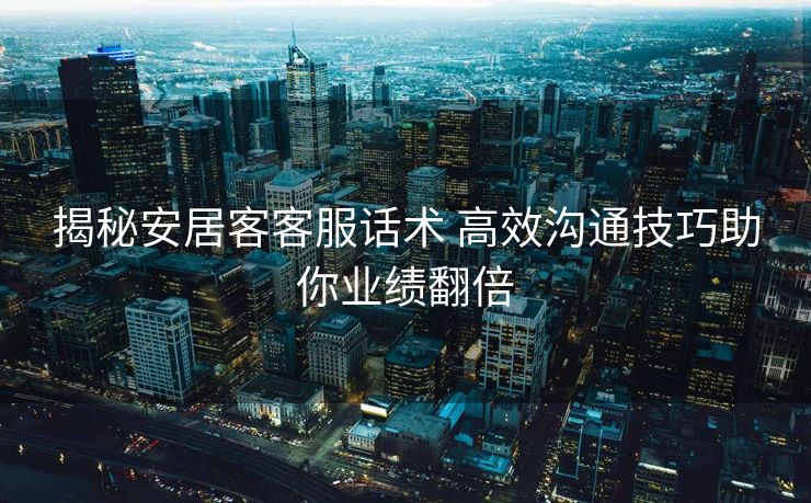 揭秘安居客客服话术 高效沟通技巧助你业绩翻倍
