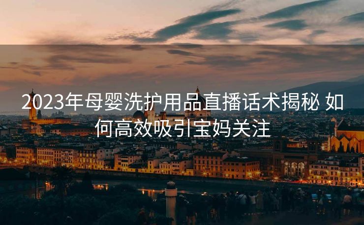 2023年母婴洗护用品直播话术揭秘 如何高效吸引宝妈关注