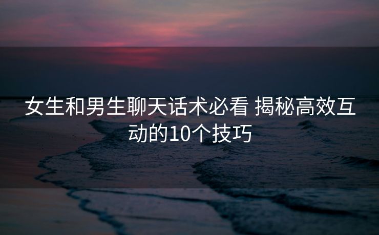 女生和男生聊天话术必看 揭秘高效互动的10个技巧
