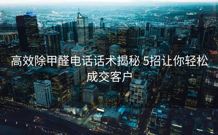 高效除甲醛电话话术揭秘 5招让你轻松成交客户