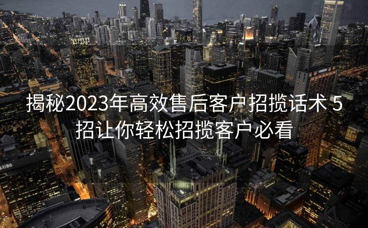 揭秘2023年高效售后客户招揽话术 5招让你轻松招揽客户必看