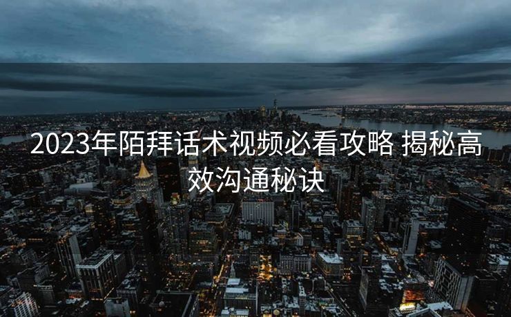 2023年陌拜话术视频必看攻略 揭秘高效沟通秘诀 2023年陌拜话术视频必看攻略 揭秘高效沟通秘诀