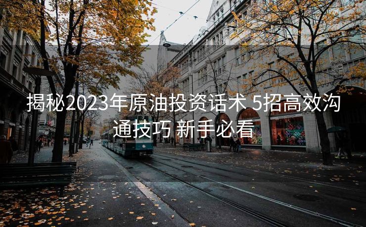 揭秘2023年原油投资话术 5招高效沟通技巧 新手必看