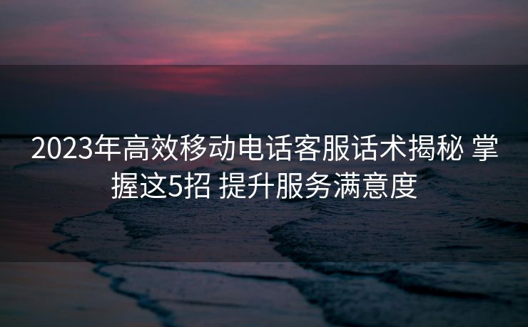2023年高效移动电话客服话术揭秘 掌握这5招 提升服务满意度