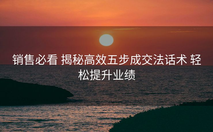 销售必看 揭秘高效五步成交法话术 轻松提升业绩