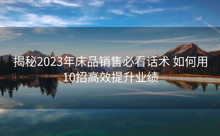 揭秘2023年床品销售必看话术 如何用10招高效提升业绩