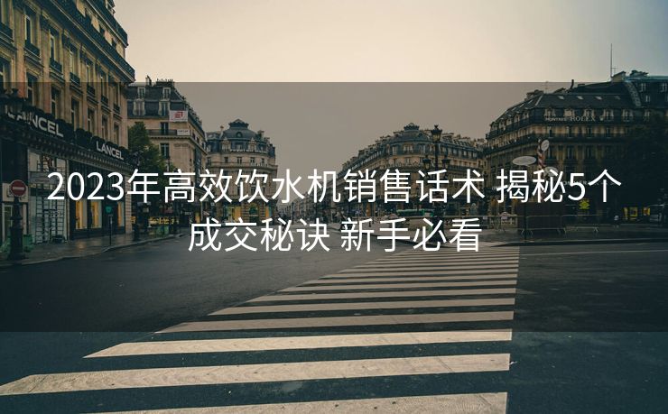 2023年高效饮水机销售话术 揭秘5个成交秘诀 新手必看