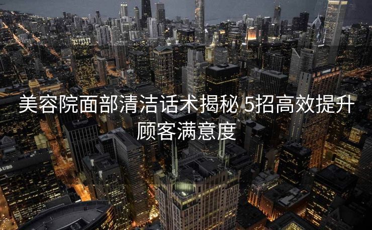 美容院面部清洁话术揭秘 5招高效提升顾客满意度