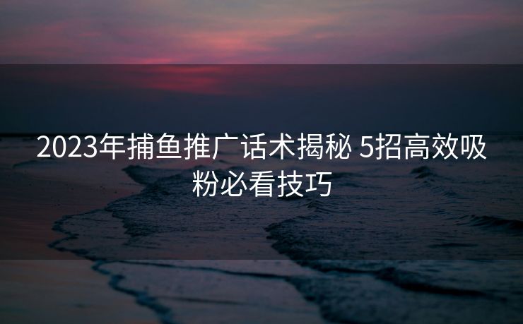 2023年捕鱼推广话术揭秘 5招高效吸粉必看技巧