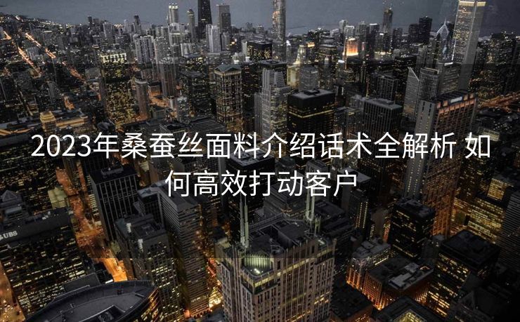 2023年桑蚕丝面料介绍话术全解析 如何高效打动客户
