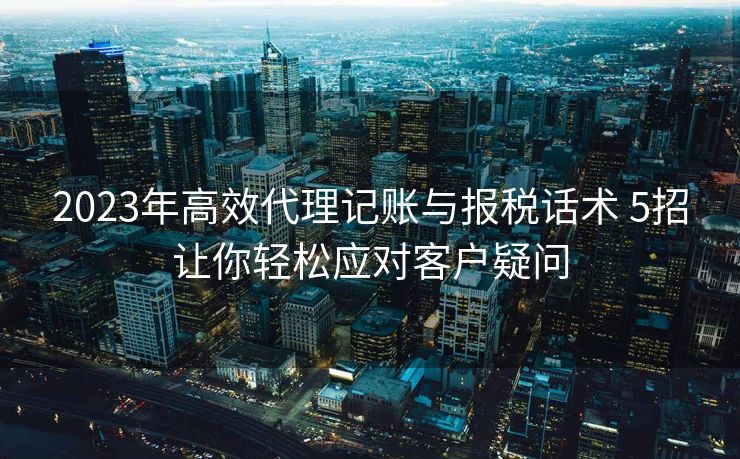 2023年高效代理记账与报税话术 5招让你轻松应对客户疑问