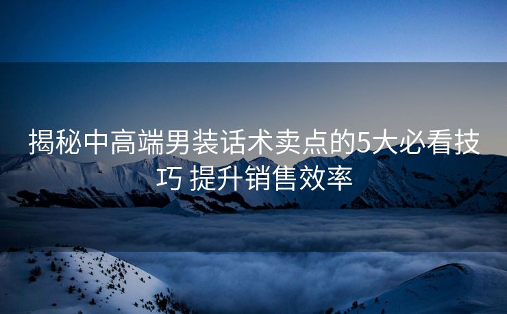 揭秘中高端男装话术卖点的5大必看技巧 提升销售效率 揭秘中高端男装话术卖点的5大必看技巧 提升销售效率