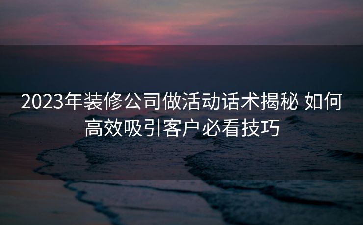 2023年装修公司做活动话术揭秘 如何高效吸引客户必看技巧 2023年装修公司做活动话术揭秘 如何高效吸引客户必看技巧