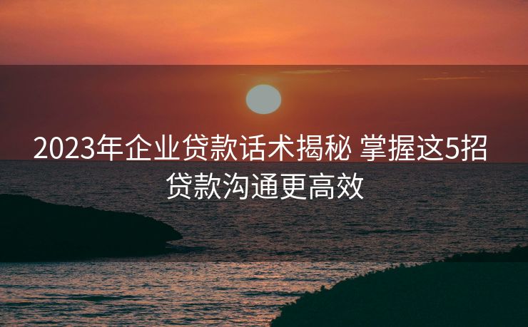 2023年企业贷款话术揭秘 掌握这5招 贷款沟通更高效 2023年企业贷款话术揭秘 掌握这5招 贷款沟通更高效