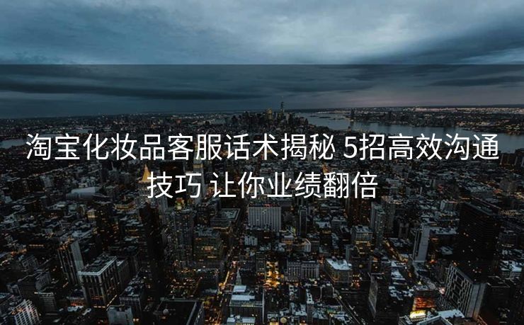 淘宝化妆品客服话术揭秘 5招高效沟通技巧 让你业绩翻倍