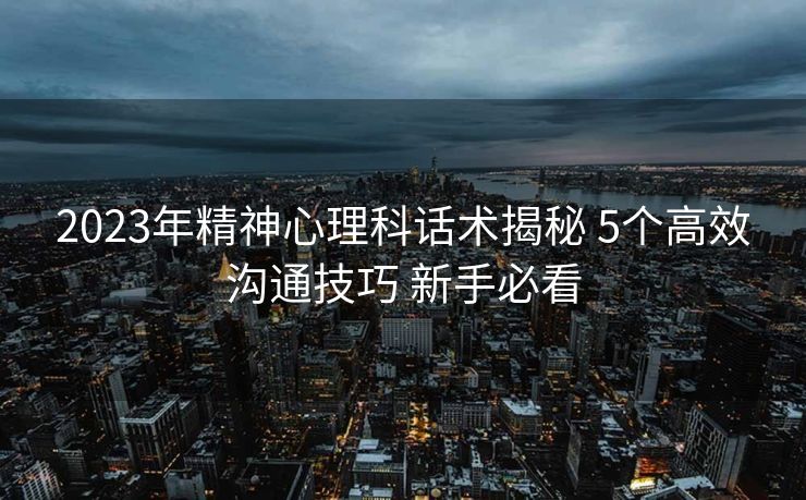 2023年精神心理科话术揭秘 5个高效沟通技巧 新手必看