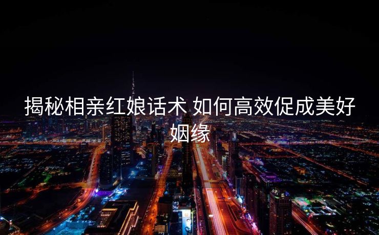 揭秘相亲红娘话术 如何高效促成美好姻缘