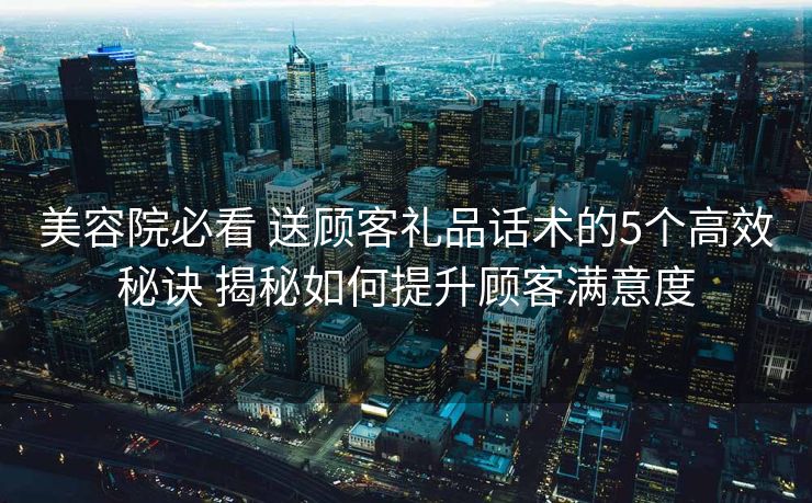 美容院必看 送顾客礼品话术的5个高效秘诀 揭秘如何提升顾客满意度