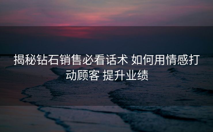 揭秘钻石销售必看话术 如何用情感打动顾客 提升业绩