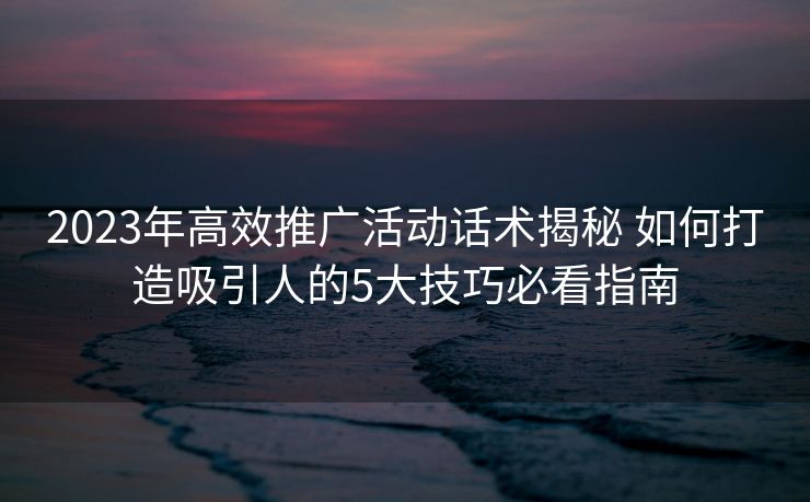 2023年高效推广活动话术揭秘 如何打造吸引人的5大技巧必看指南