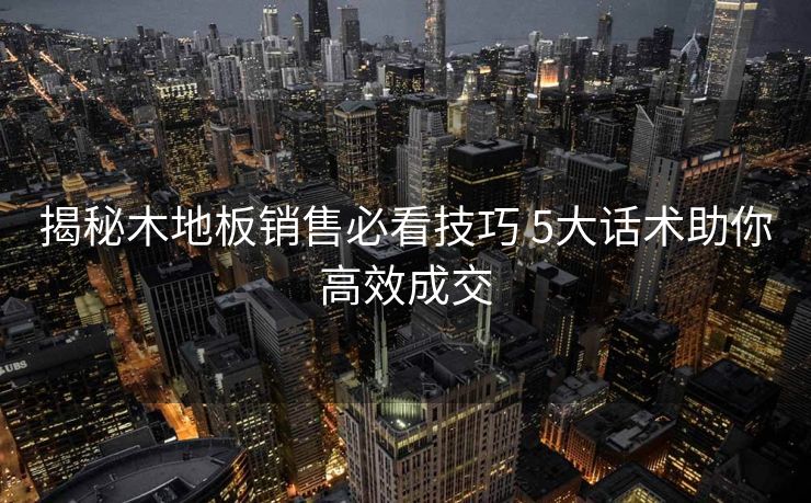 揭秘木地板销售必看技巧 5大话术助你高效成交