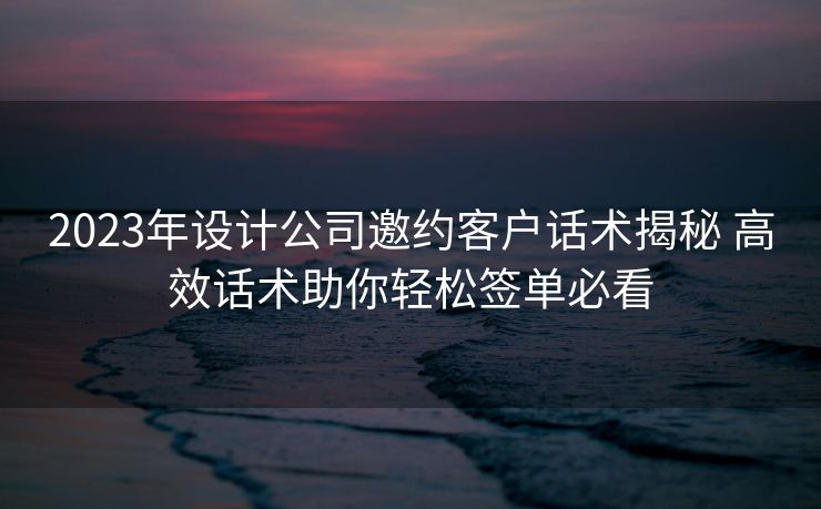 2023年设计公司邀约客户话术揭秘 高效话术助你轻松签单必看