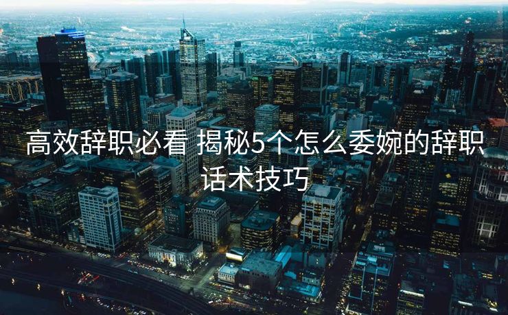 高效辞职必看 揭秘5个怎么委婉的辞职话术技巧
