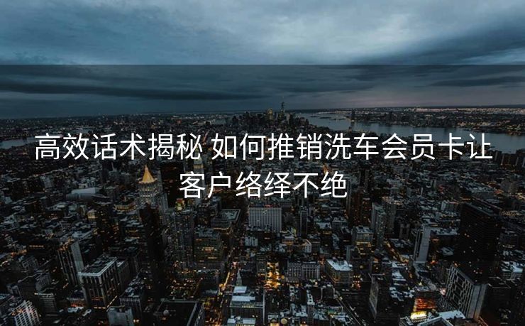 高效话术揭秘 如何推销洗车会员卡让客户络绎不绝