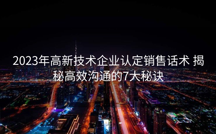 2023年高新技术企业认定销售话术 揭秘高效沟通的7大秘诀 2023年高新技术企业认定销售话术 揭秘高效沟通的7大秘诀